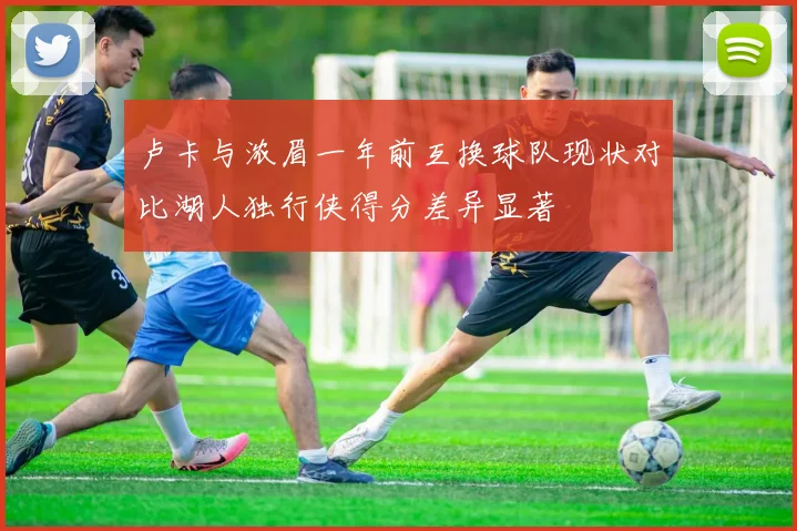 卢卡与浓眉一年前互换球队现状对比湖人独行侠得分差异显著