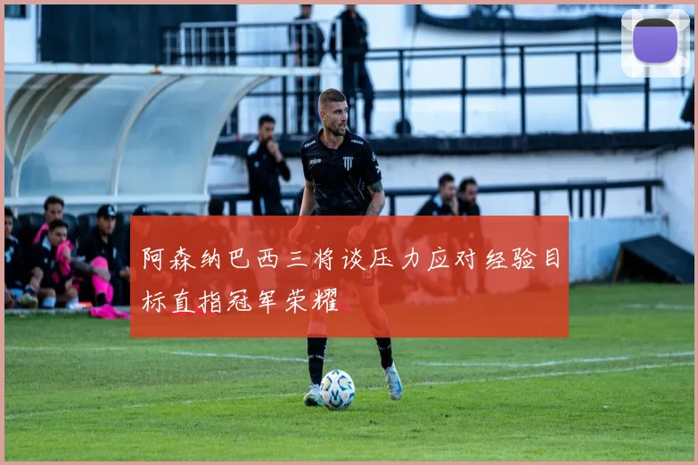 阿森纳巴西三将谈压力应对经验目标直指冠军荣耀