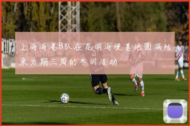 上海海港B队在昆明海埂基地圆满结束为期三周的冬训活动