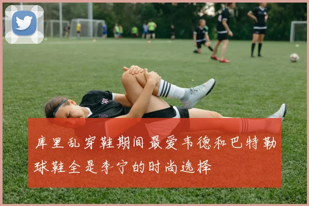 库里乱穿鞋期间最爱韦德和巴特勒球鞋全是李宁的时尚选择