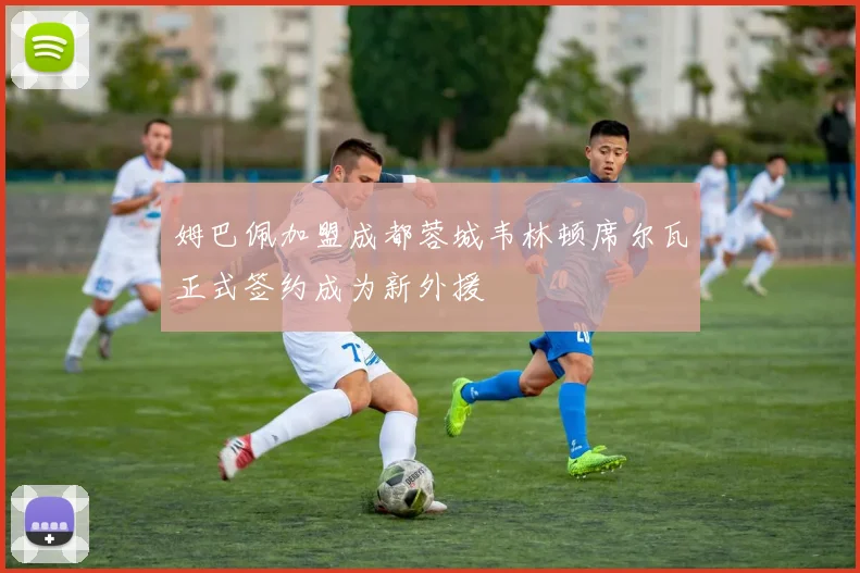 姆巴佩加盟成都蓉城韦林顿席尔瓦正式签约成为新外援
