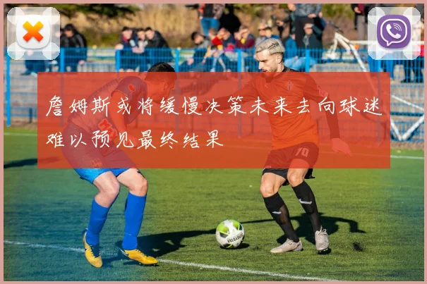 詹姆斯或将缓慢决策未来去向球迷难以预见最终结果