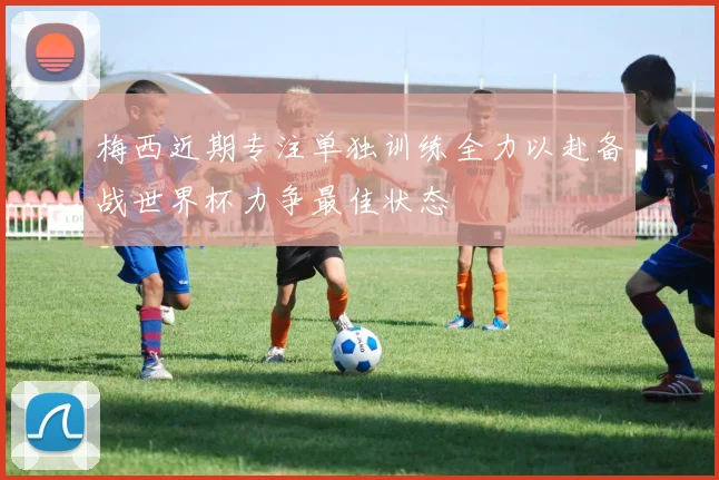 梅西近期专注单独训练全力以赴备战世界杯力争最佳状态