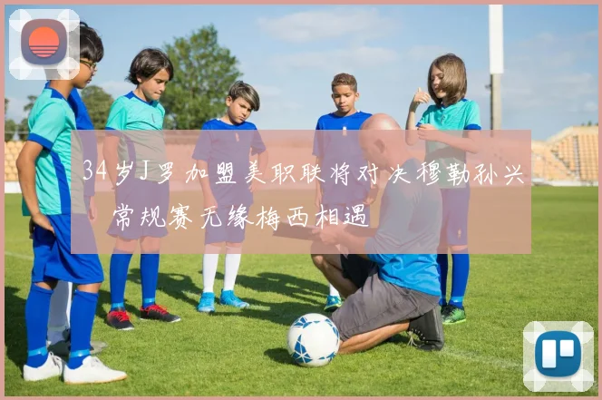 34岁J罗加盟美职联将对决穆勒孙兴慜常规赛无缘梅西相遇