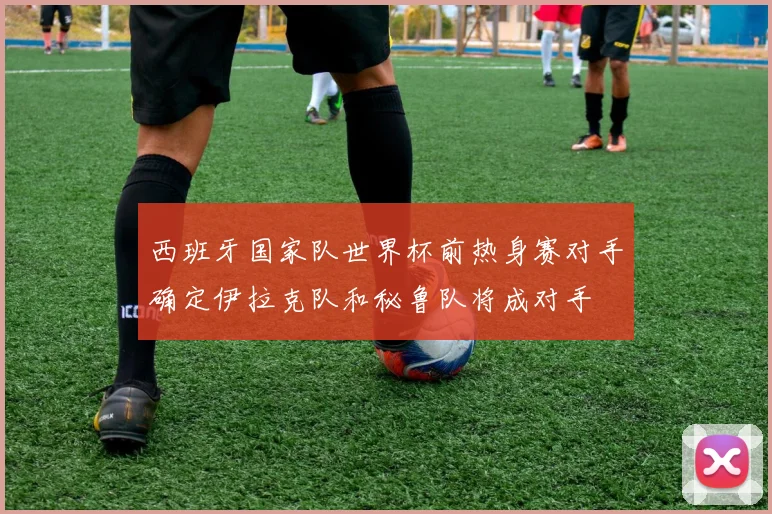 西班牙国家队世界杯前热身赛对手确定伊拉克队和秘鲁队将成对手
