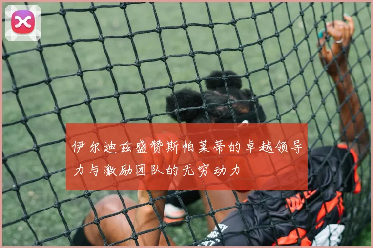 伊尔迪兹盛赞斯帕莱蒂的卓越领导力与激励团队的无穷动力