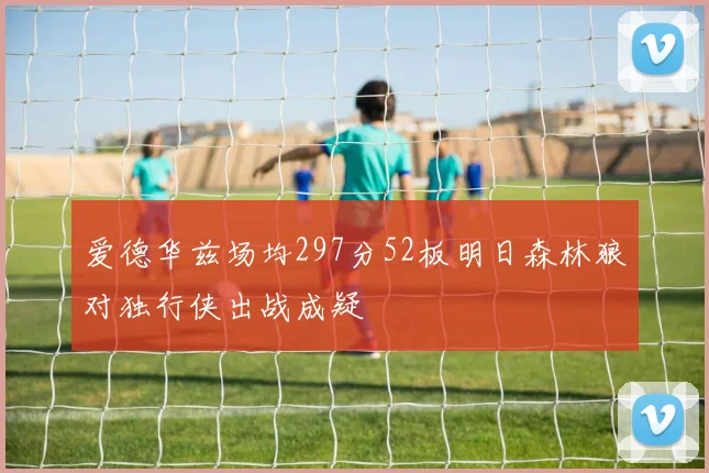 爱德华兹场均297分52板明日森林狼对独行侠出战成疑