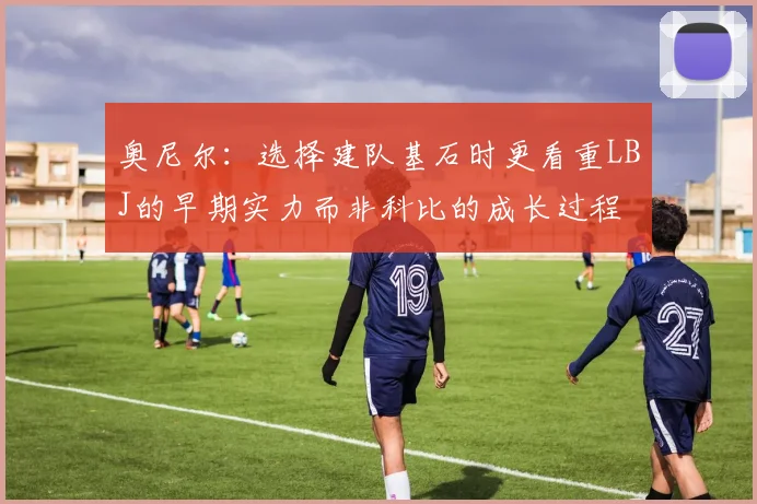 奥尼尔：选择建队基石时更看重LBJ的早期实力而非科比的成长过程