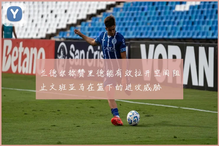 兰德尔称赞里德能有效拉开空间阻止文班亚马在篮下的进攻威胁