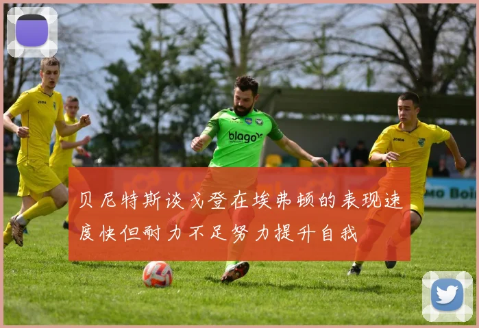 贝尼特斯谈戈登在埃弗顿的表现速度快但耐力不足努力提升自我