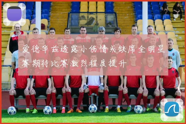 爱德华兹透露小伤情或缺席全明星赛期待比赛激烈程度提升