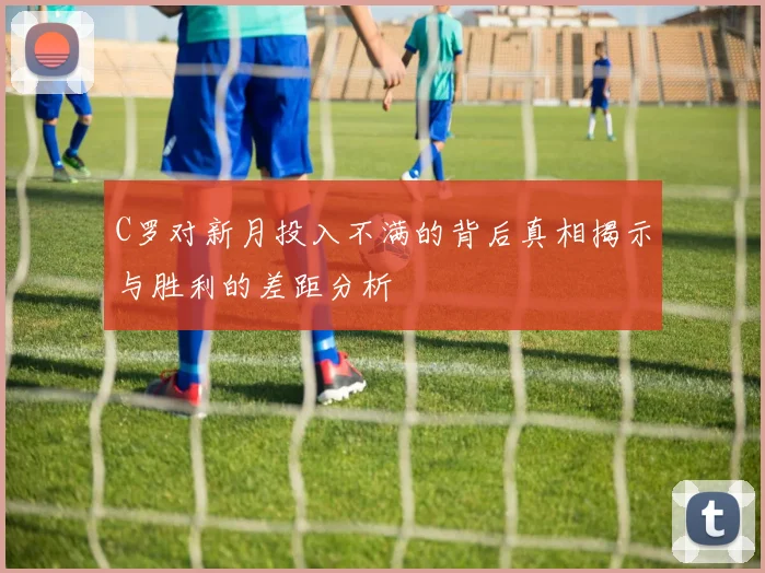 C罗对新月投入不满的背后真相揭示与胜利的差距分析