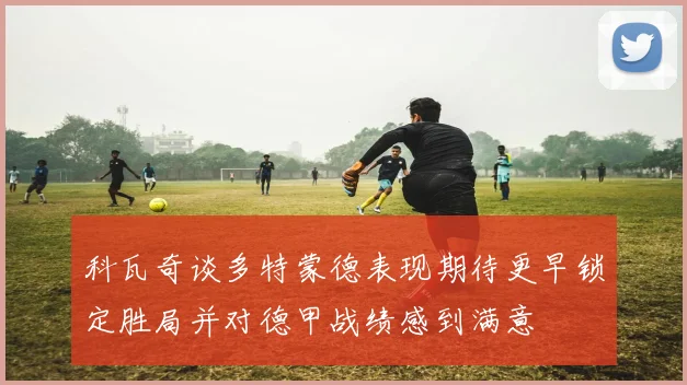 科瓦奇谈多特蒙德表现期待更早锁定胜局并对德甲战绩感到满意