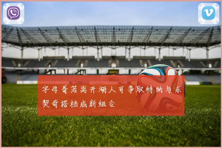 字母哥若离开湖人可争取特纳与东契奇搭档成新组合