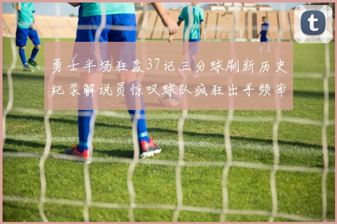 勇士半场狂轰37记三分球刷新历史纪录解说员惊叹球队疯狂出手频率