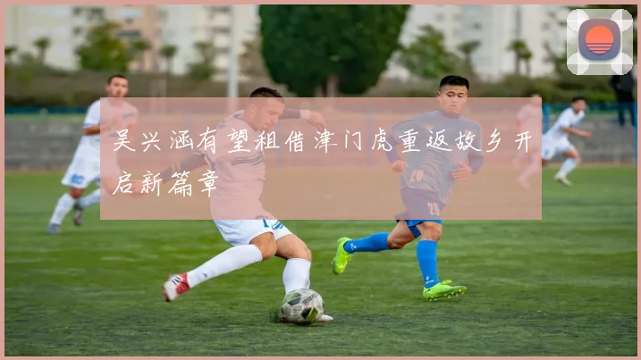 吴兴涵有望租借津门虎重返故乡开启新篇章