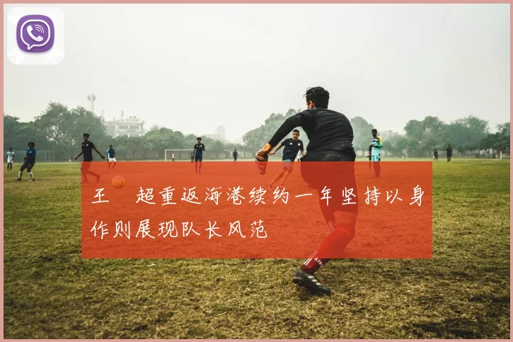 王燊超重返海港续约一年坚持以身作则展现队长风范
