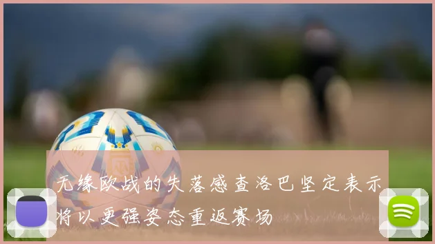 无缘欧战的失落感查洛巴坚定表示将以更强姿态重返赛场