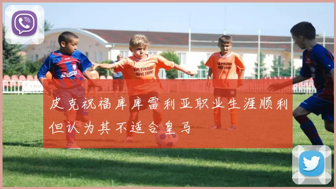 皮克祝福库库雷利亚职业生涯顺利但认为其不适合皇马