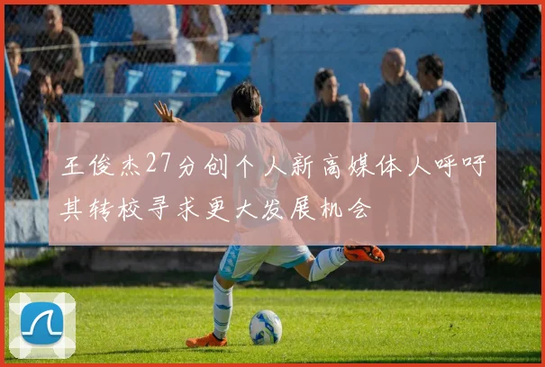 王俊杰27分创个人新高媒体人呼吁其转校寻求更大发展机会