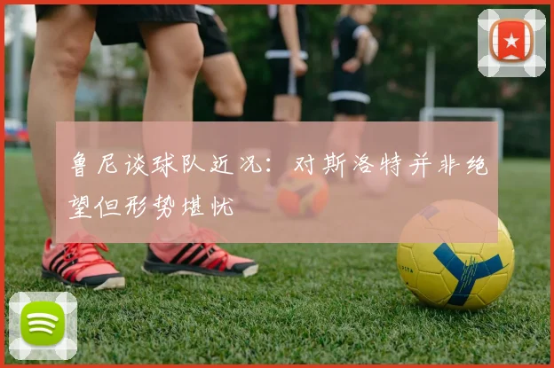 鲁尼谈球队近况：对斯洛特并非绝望但形势堪忧
