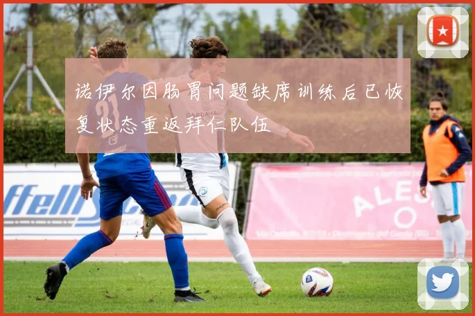 诺伊尔因肠胃问题缺席训练后已恢复状态重返拜仁队伍