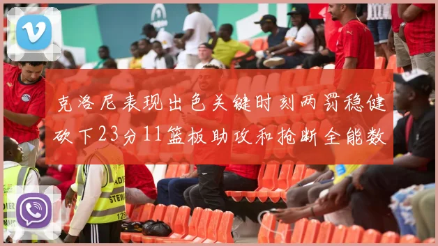 克洛尼表现出色关键时刻两罚稳健砍下23分11篮板助攻和抢断全能数据