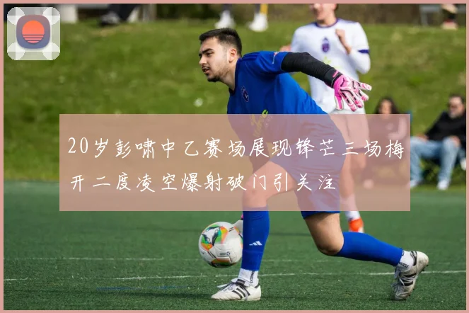 20岁彭啸中乙赛场展现锋芒三场梅开二度凌空爆射破门引关注