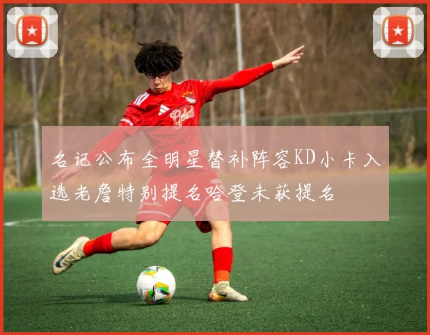 名记公布全明星替补阵容KD小卡入选老詹特别提名哈登未获提名