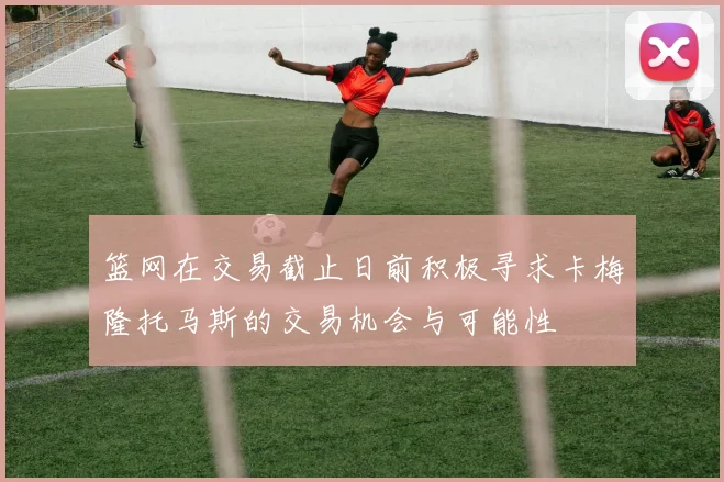 篮网在交易截止日前积极寻求卡梅隆托马斯的交易机会与可能性