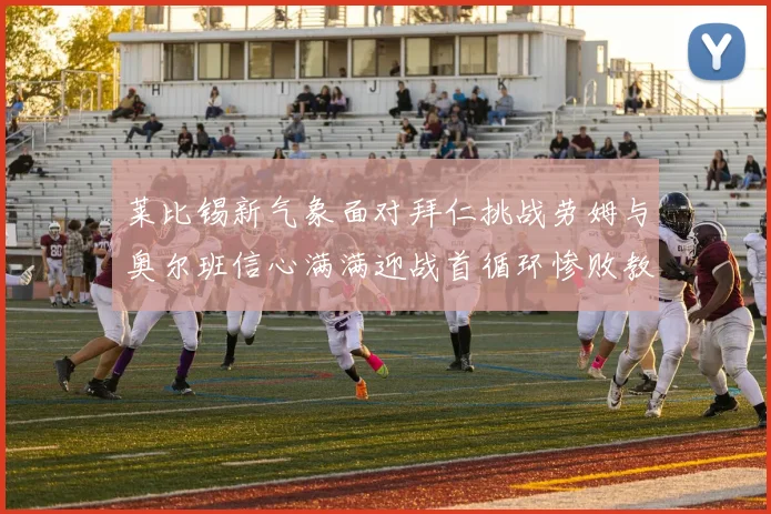 莱比锡新气象面对拜仁挑战劳姆与奥尔班信心满满迎战首循环惨败教训
